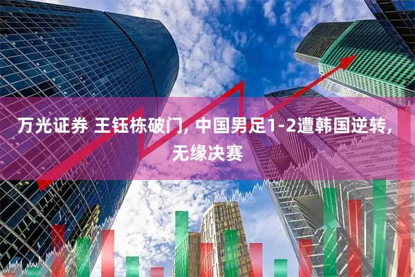 万光证券 王钰栋破门, 中国男足1-2遭韩国逆转, 无缘决赛