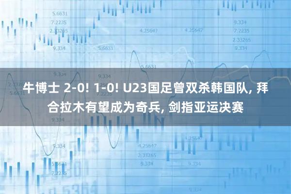 牛博士 2-0! 1-0! U23国足曾双杀韩国队, 拜合拉木有望成为奇兵, 剑指亚运决赛