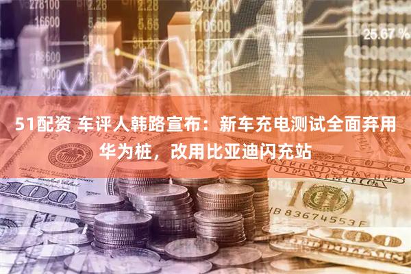 51配资 车评人韩路宣布：新车充电测试全面弃用华为桩，改用比亚迪闪充站