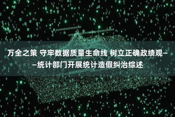 万全之策 守牢数据质量生命线 树立正确政绩观——统计部门开展统计造假纠治综述