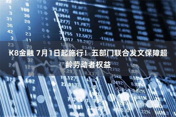 K8金融 7月1日起施行！五部门联合发文保障超龄劳动者权益