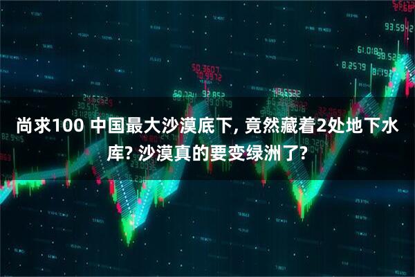 尚求100 中国最大沙漠底下, 竟然藏着2处地下水库? 沙漠真的要变绿洲了?