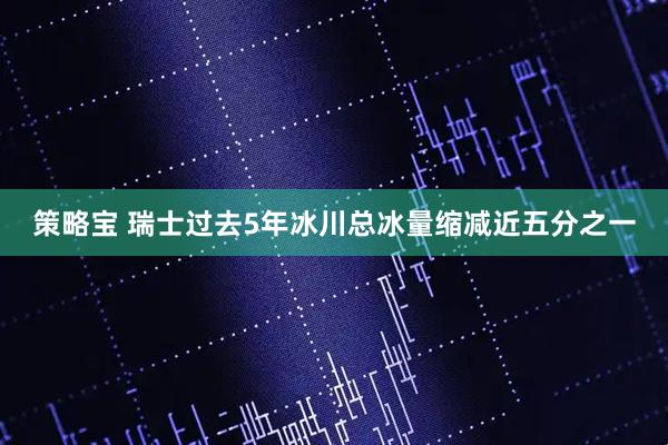 策略宝 瑞士过去5年冰川总冰量缩减近五分之一