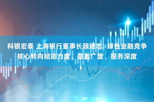 科银宏泰 上海银行董事长顾建忠: 绿色金融竞争核心转向赋能力度、覆盖广度、服务深度