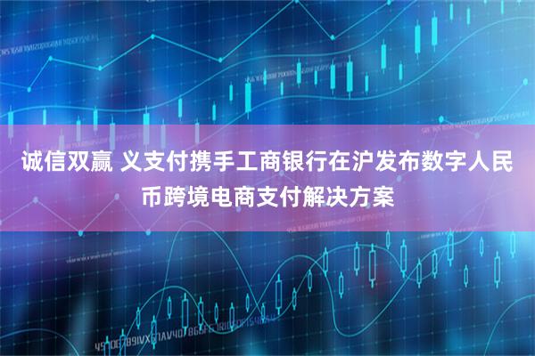 诚信双赢 义支付携手工商银行在沪发布数字人民币跨境电商支付解决方案