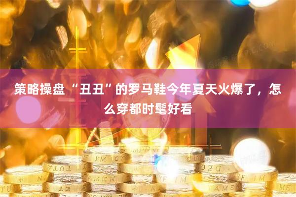 策略操盘 “丑丑”的罗马鞋今年夏天火爆了，怎么穿都时髦好看
