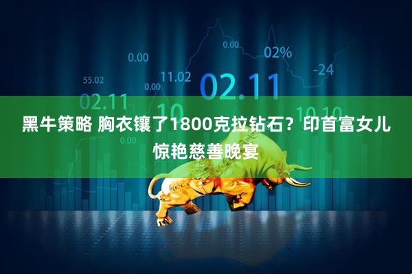 黑牛策略 胸衣镶了1800克拉钻石?印首富女儿惊艳慈善晚宴