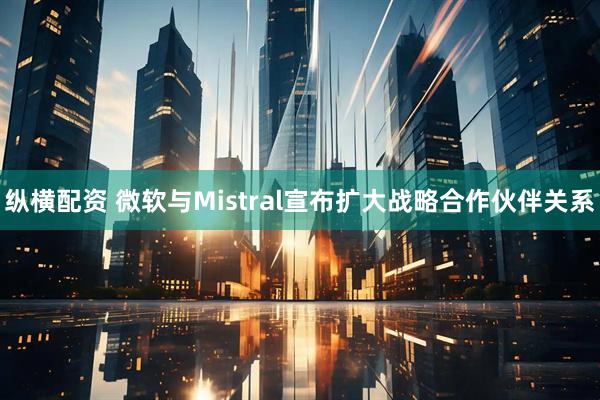 纵横配资 微软与Mistral宣布扩大战略合作伙伴关系