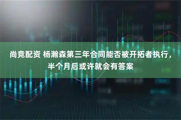 尚竞配资 杨瀚森第三年合同能否被开拓者执行，半个月后或许就会有答案