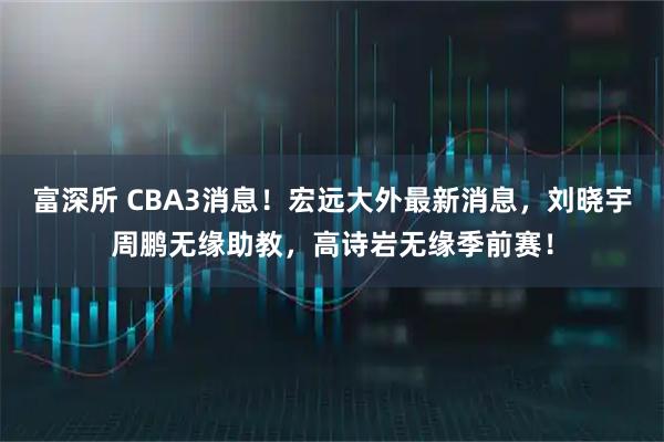 富深所 CBA3消息！宏远大外最新消息，刘晓宇周鹏无缘助教，高诗岩无缘季前赛！