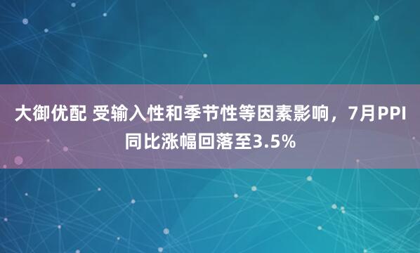 大御优配 受输入性和季节性等因素影响，7月PPI同比涨幅回落至3.5%