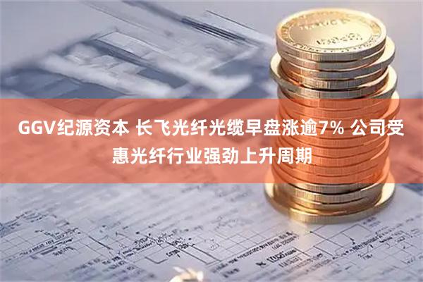 GGV纪源资本 长飞光纤光缆早盘涨逾7% 公司受惠光纤行业强劲上升周期